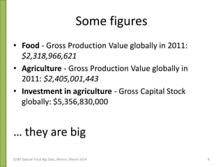 Some figures
• Food - Gross Production Value globally in 2011:
$2,318,966,621
• Agriculture - Gross Production Value globally in
2011: $2,405,001,443
• Investment in agriculture - Gross Capital Stock
globally: $5,356,830,000
… they are big
EDBT Special Track Big Data, Athens, March 2014 8
 