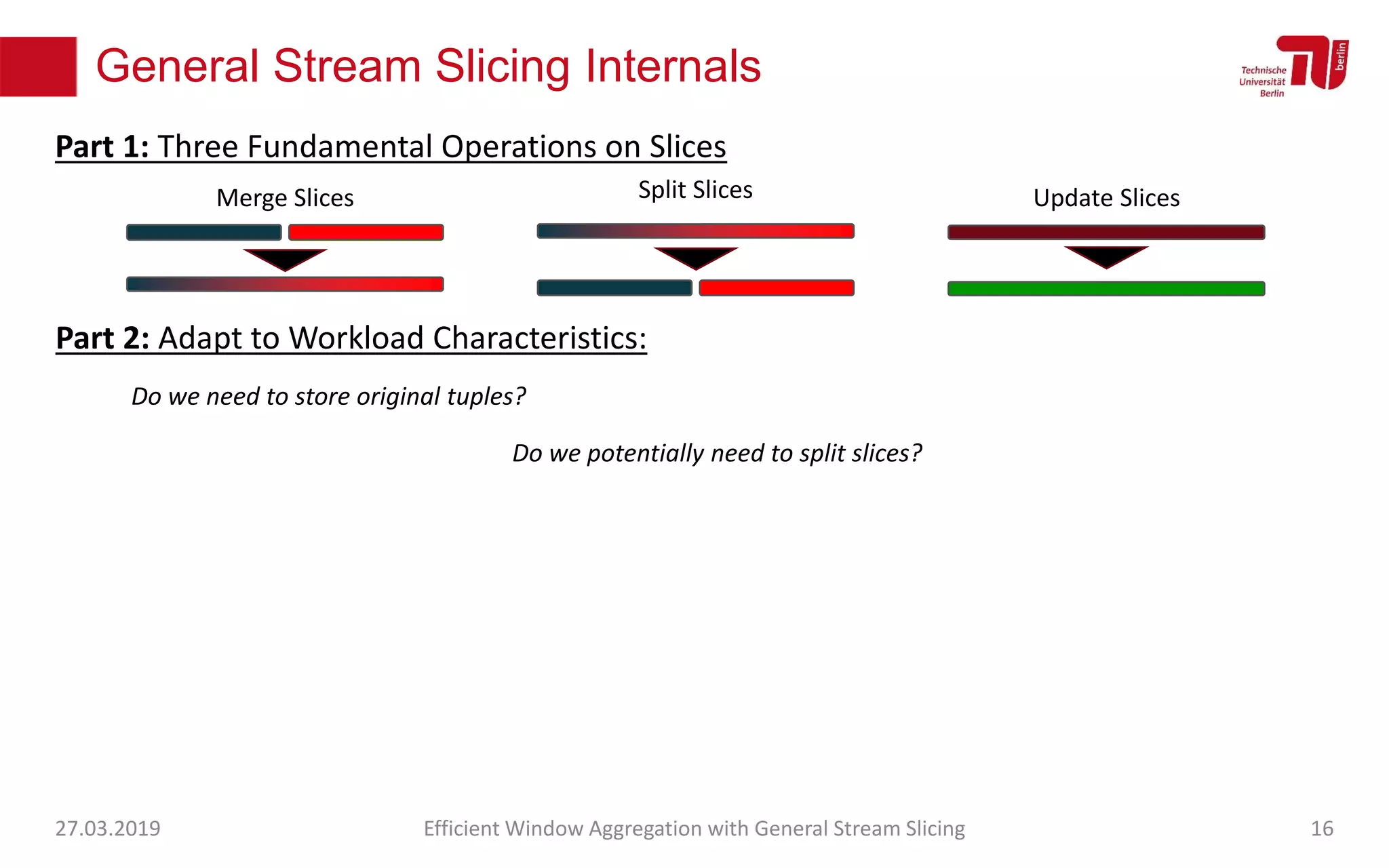 General Stream Slicing Internals
27.03.2019 Efficient Window Aggregation with General Stream Slicing 16
Merge Slices Split Slices Update Slices
Part 1: Three Fundamental Operations on Slices
Part 2: Adapt to Workload Characteristics:
Do we need to store original tuples?
Do we potentially need to split slices?
 