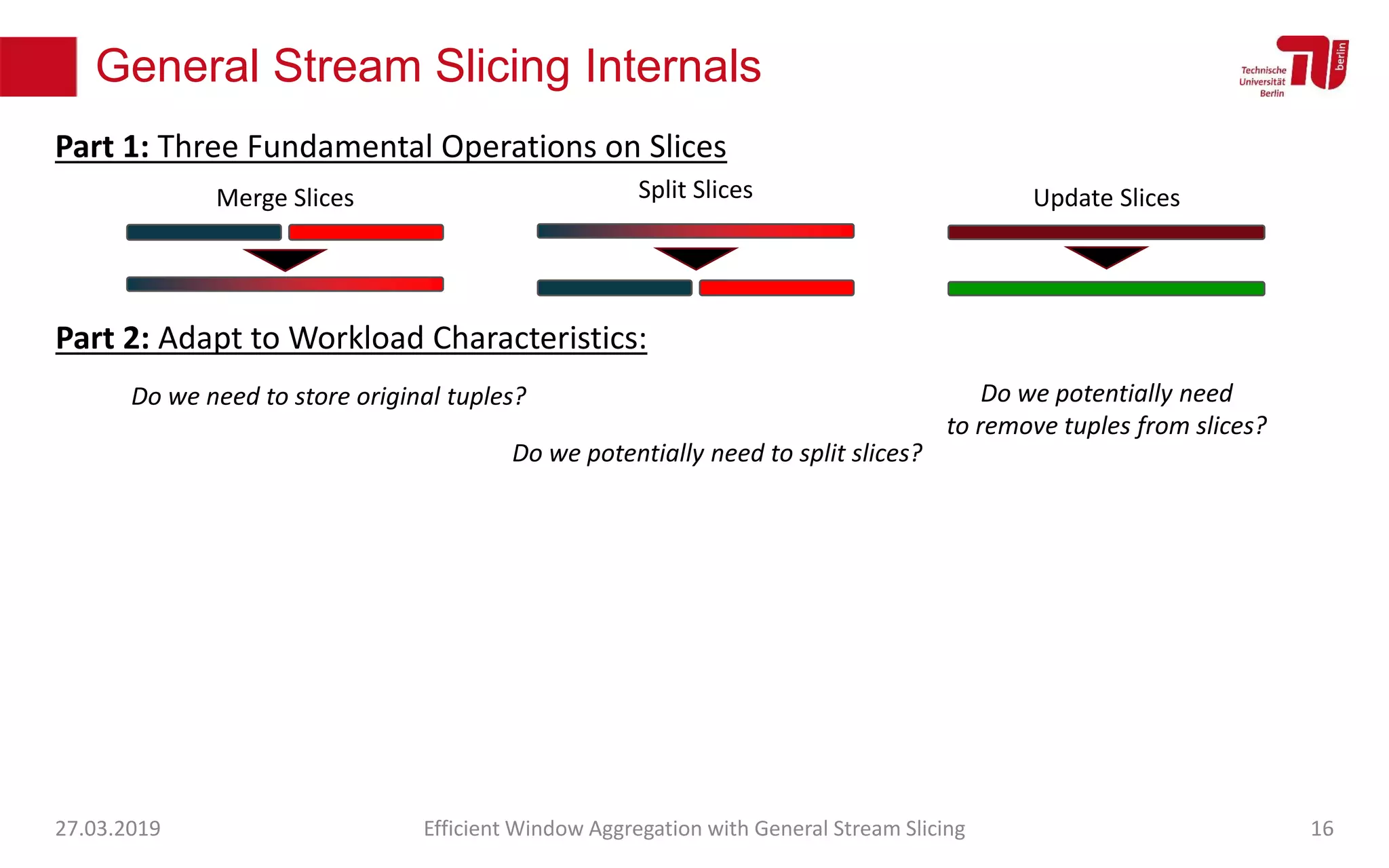 General Stream Slicing Internals
27.03.2019 Efficient Window Aggregation with General Stream Slicing 16
Merge Slices Split Slices Update Slices
Part 1: Three Fundamental Operations on Slices
Part 2: Adapt to Workload Characteristics:
Do we need to store original tuples?
Do we potentially need to split slices?
Do we potentially need
to remove tuples from slices?
 
