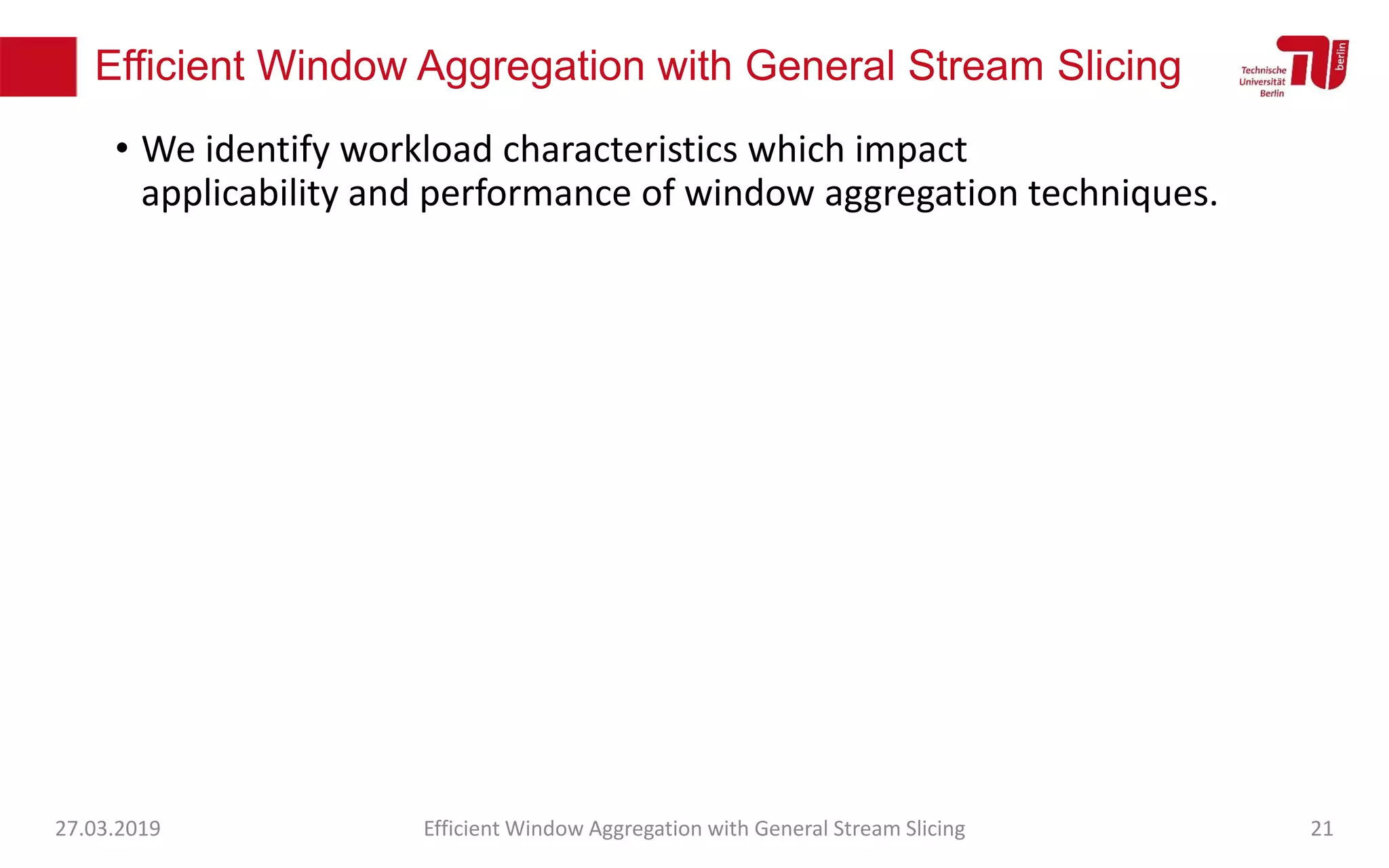 Efficient Window Aggregation with General Stream Slicing
• We identify workload characteristics which impact
applicability and performance of window aggregation techniques.
27.03.2019 Efficient Window Aggregation with General Stream Slicing 21
 