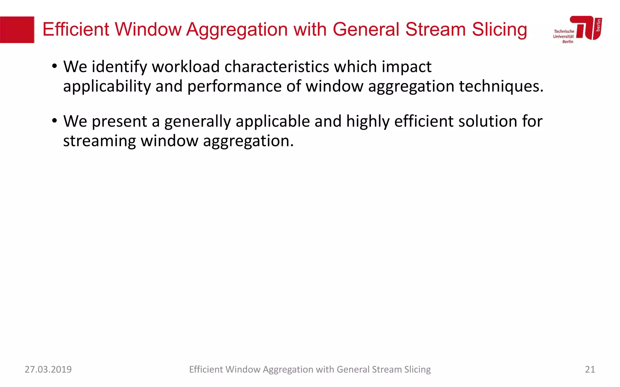 Efficient Window Aggregation with General Stream Slicing
• We identify workload characteristics which impact
applicability and performance of window aggregation techniques.
• We present a generally applicable and highly efficient solution for
streaming window aggregation.
27.03.2019 Efficient Window Aggregation with General Stream Slicing 21
 
