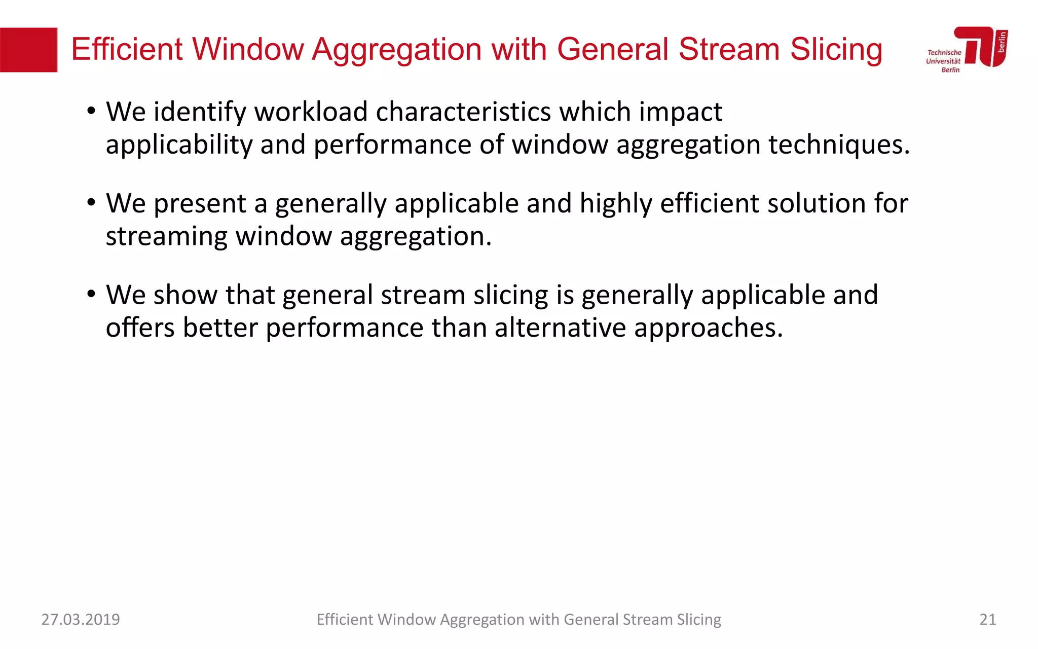 Efficient Window Aggregation with General Stream Slicing
• We identify workload characteristics which impact
applicability and performance of window aggregation techniques.
• We present a generally applicable and highly efficient solution for
streaming window aggregation.
• We show that general stream slicing is generally applicable and
oﬀers better performance than alternative approaches.
27.03.2019 Efficient Window Aggregation with General Stream Slicing 21
 