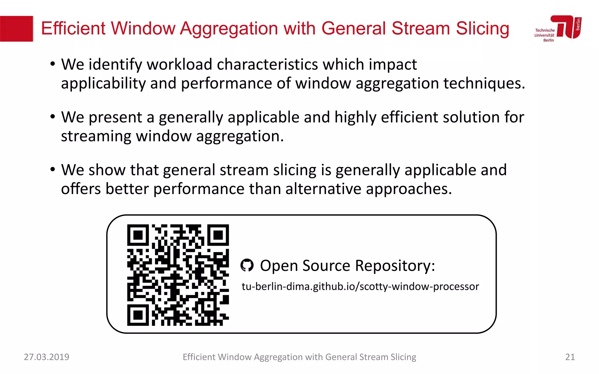 Efficient Window Aggregation with General Stream Slicing
• We identify workload characteristics which impact
applicability and performance of window aggregation techniques.
• We present a generally applicable and highly efficient solution for
streaming window aggregation.
• We show that general stream slicing is generally applicable and
oﬀers better performance than alternative approaches.
27.03.2019 Efficient Window Aggregation with General Stream Slicing 21
tu-berlin-dima.github.io/scotty-window-processor
Open Source Repository:
 