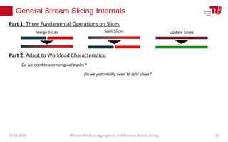 General Stream Slicing Internals
27.03.2019 Efficient Window Aggregation with General Stream Slicing 16
Merge Slices Split Slices Update Slices
Part 1: Three Fundamental Operations on Slices
Part 2: Adapt to Workload Characteristics:
Do we need to store original tuples?
Do we potentially need to split slices?
 
