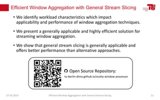 Efficient Window Aggregation with General Stream Slicing
• We identify workload characteristics which impact
applicability and performance of window aggregation techniques.
• We present a generally applicable and highly efficient solution for
streaming window aggregation.
• We show that general stream slicing is generally applicable and
oﬀers better performance than alternative approaches.
27.03.2019 Efficient Window Aggregation with General Stream Slicing 21
tu-berlin-dima.github.io/scotty-window-processor
Open Source Repository:
 