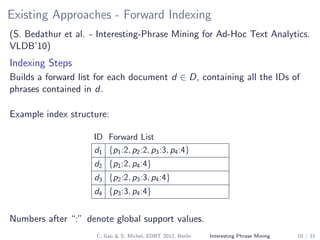 Existing Approaches - Forward Indexing
(S. Bedathur et al. - Interesting-Phrase Mining for Ad-Hoc Text Analytics.
VLDB’10)
Indexing Steps
Builds a forward list for each document d ∈ D, containing all the IDs of
phrases contained in d.
Example index structure:
ID Forward List
d1 {p1:2, p2:2, p3:3, p4:4}
d2 {p1:2, p4:4}
d3 {p2:2, p3:3, p4:4}
d4 {p3:3, p4:4}
Numbers after “:” denote global support values.
C. Gao & S. Michel, EDBT 2012, Berlin Interesting Phrase Mining 10 / 31
 