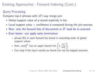 Existing Approaches - Forward Indexing (Cont.)
Query Processing
Compute top-k phrases with |D |-way merge join.
• Global support value of p stored explicitly in list.
• Local support value + conﬁdence is computed during the join process.
• Nice: only the forward lists of documents in D need be to scanned.
• Even better: can apply early termination:
• phrase IDs in each forward list stored in ascending order of global
support values
• then, conf D
p has an upper bound min 1,
|D |
supD
p
.
• Can stop if the top-k results we found can not be topped anymore.
C. Gao & S. Michel, EDBT 2012, Berlin Interesting Phrase Mining 11 / 31
 