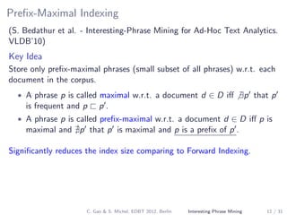 Preﬁx-Maximal Indexing
(S. Bedathur et al. - Interesting-Phrase Mining for Ad-Hoc Text Analytics.
VLDB’10)
Key Idea
Store only preﬁx-maximal phrases (small subset of all phrases) w.r.t. each
document in the corpus.
• A phrase p is called maximal w.r.t. a document d ∈ D iﬀ ∃p that p
is frequent and p p .
• A phrase p is called preﬁx-maximal w.r.t. a document d ∈ D iﬀ p is
maximal and p that p is maximal and p is a preﬁx of p .
Signiﬁcantly reduces the index size comparing to Forward Indexing.
C. Gao & S. Michel, EDBT 2012, Berlin Interesting Phrase Mining 12 / 31
 