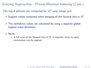 Existing Approaches - Phrase-Maximal Indexing (Cont.)
The top-k phrases are computed by |D |-way merge join.
• Support values computed when merging all the forward lists in D .
• The conﬁdence values are calculated by using a separate global
support value dictionary.
• Issues:
• A full scan of the forward lists of D is required, since no early
termination can be applied.
C. Gao & S. Michel, EDBT 2012, Berlin Interesting Phrase Mining 14 / 31
 