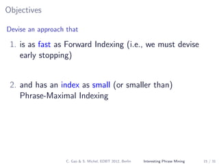 Objectives
Devise an approach that
1. is as fast as Forward Indexing (i.e., we must devise
early stopping)
2. and has an index as small (or smaller than)
Phrase-Maximal Indexing
C. Gao & S. Michel, EDBT 2012, Berlin Interesting Phrase Mining 15 / 31
 