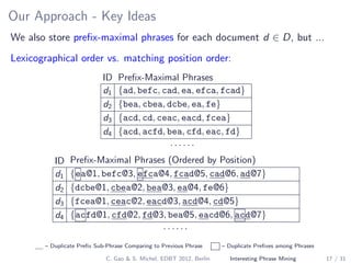 Our Approach - Key Ideas
We also store preﬁx-maximal phrases for each document d ∈ D, but ...
Lexicographical order vs. matching position order:
ID Preﬁx-Maximal Phrases
d1 {ad, befc, cad, ea, efca, fcad}
d2 {bea, cbea, dcbe, ea, fe}
d3 {acd, cd, ceac, eacd, fcea}
d4 {acd, acfd, bea, cfd, eac, fd}
· · · · · ·
ID Preﬁx-Maximal Phrases (Ordered by Position)
d1 {ea@1, befc@3, efca@4, fcad@5, cad@6, ad@7}
d2 {dcbe@1, cbea@2, bea@3, ea@4, fe@6}
d3 {fcea@1, ceac@2, eacd@3, acd@4, cd@5}
d4 {acfd@1, cfd@2, fd@3, bea@5, eacd@6, acd@7}
· · · · · ·
– Duplicate Preﬁx Sub-Phrase Comparing to Previous Phrase – Duplicate Preﬁxes among Phrases
C. Gao & S. Michel, EDBT 2012, Berlin Interesting Phrase Mining 17 / 31
 