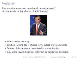 Motivation
Lost overview on current presidential campaign topics?
Get an update on key phrases of Mitt Romney!
• Want concise summary.
• Solution: Mining top-k phrases w.r.t. subset of all documents.
• Sub-set of documents is determined in ad-hoc fashion.
• E.g., using keyword queries, restriction to categorical attributes.
C. Gao & S. Michel, EDBT 2012, Berlin Interesting Phrase Mining 2 / 31
 