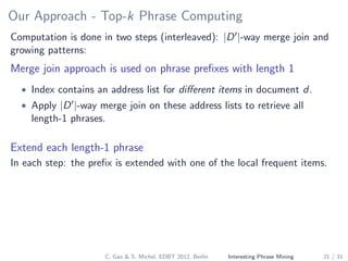 Our Approach - Top-k Phrase Computing
Computation is done in two steps (interleaved): |D |-way merge join and
growing patterns:
Merge join approach is used on phrase preﬁxes with length 1
• Index contains an address list for diﬀerent items in document d.
• Apply |D |-way merge join on these address lists to retrieve all
length-1 phrases.
Extend each length-1 phrase
In each step: the preﬁx is extended with one of the local frequent items.
C. Gao & S. Michel, EDBT 2012, Berlin Interesting Phrase Mining 21 / 31
 