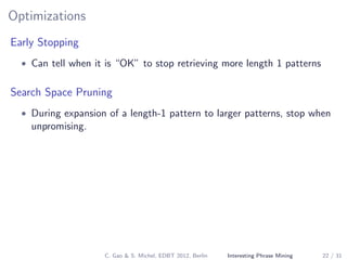 Optimizations
Early Stopping
• Can tell when it is “OK” to stop retrieving more length 1 patterns
Search Space Pruning
• During expansion of a length-1 pattern to larger patterns, stop when
unpromising.
C. Gao & S. Michel, EDBT 2012, Berlin Interesting Phrase Mining 22 / 31
 