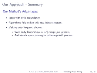 Our Approach - Summary
Our Method’s Advantages:
• Index with little redundancy
• Algorithms fully utilize this new index structure.
• Visiting only frequent phrases:
• With early termination in |D |-merge join process.
• And search space pruning in pattern-growth process.
C. Gao & S. Michel, EDBT 2012, Berlin Interesting Phrase Mining 23 / 31
 