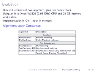 Evaluation
Diﬀerent versions of own approach, plus two competitors.
Using an Intel Xeon W3520 (2.66 GHz) CPU and 24 GB memory
workstation.
Implementation in C#. Index in memory.
Algorithms under Comparison
Algorithm Description
Baselines
ForwardIndex Forward Indexing
PreMaxIndex Preﬁx-Maximal Indexing
Our Approaches
SeqPattIndex Our Indexing
SeqPattIndex IM Our Improved Indexing
SeqPattIndex NP SeqPattIndex With Early Termination and
Search Space Pruning Turned oﬀ
C. Gao & S. Michel, EDBT 2012, Berlin Interesting Phrase Mining 25 / 31
 