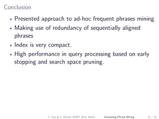 Conclusion
• Presented approach to ad-hoc frequent phrases mining
• Making use of redundancy of sequentially aligned
phrases
• Index is very compact.
• High performance in query processing based on early
stopping and search space pruning.
C. Gao & S. Michel, EDBT 2012, Berlin Interesting Phrase Mining 31 / 31
 