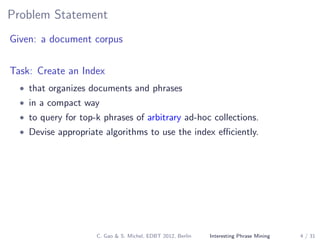 Problem Statement
Given: a document corpus
Task: Create an Index
• that organizes documents and phrases
• in a compact way
• to query for top-k phrases of arbitrary ad-hoc collections.
• Devise appropriate algorithms to use the index eﬃciently.
C. Gao & S. Michel, EDBT 2012, Berlin Interesting Phrase Mining 4 / 31
 