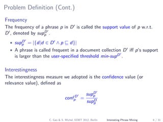 Problem Deﬁnition (Cont.)
Frequency
The frequency of a phrase p in D is called the support value of p w.r.t.
D , denoted by supD
p .
• supD
p = |{d|d ∈ D ∧ p d}|
• A phrase is called frequent in a document collection D iﬀ p’s support
is larger than the user-speciﬁed threshold min-supD .
Interestingness
The interestingness measure we adopted is the conﬁdence value (or
relevance value), deﬁned as
conf D
p =
supD
p
supD
p
C. Gao & S. Michel, EDBT 2012, Berlin Interesting Phrase Mining 6 / 31
 