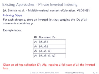 Existing Approaches - Phrase Inverted Indexing
(A. Simitsis et al. - Multidimensional content eXploration. VLDB’08)
Indexing Steps
For each phrase p, store an inverted list that contains the IDs of all
documents containing p.
Example index:
ID Document IDs
p1 {d1, d2}
p2 {d1, d3}
p3 {d1, d3, d4}
p4 {d1, d2, d3, d4}
Given an ad-hoc collection D : Alg. requires a full scan of all the inverted
lists.
C. Gao & S. Michel, EDBT 2012, Berlin Interesting Phrase Mining 9 / 31
 