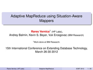 Adaptive MapReduce using Situation-Aware
                     Mappers

                    Rares Vernica1 (HP Labs),
    Andrey Balmin, Kevin S. Beyer, Vuk Ercegovac (IBM Research)

                           1 Work   done at IBM Research.


15th International Conference on Extending Database Technology,
                        March 26-30 2012




 Rares Vernica (HP Labs)            Adaptive MapReduce      EDBT 2012   1 / 25
 