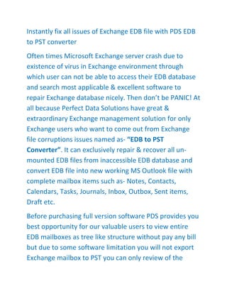 Instantly fix all issues of Exchange EDB file with PDS EDB
to PST converter
Often times Microsoft Exchange server crash due to
existence of virus in Exchange environment through
which user can not be able to access their EDB database
and search most applicable & excellent software to
repair Exchange database nicely. Then don’t be PANIC! At
all because Perfect Data Solutions have great &
extraordinary Exchange management solution for only
Exchange users who want to come out from Exchange
file corruptions issues named as- “EDB to PST
Converter”. It can exclusively repair & recover all un-
mounted EDB files from inaccessible EDB database and
convert EDB file into new working MS Outlook file with
complete mailbox items such as- Notes, Contacts,
Calendars, Tasks, Journals, Inbox, Outbox, Sent items,
Draft etc.
Before purchasing full version software PDS provides you
best opportunity for our valuable users to view entire
EDB mailboxes as tree like structure without pay any bill
but due to some software limitation you will not export
Exchange mailbox to PST you can only review of the
 