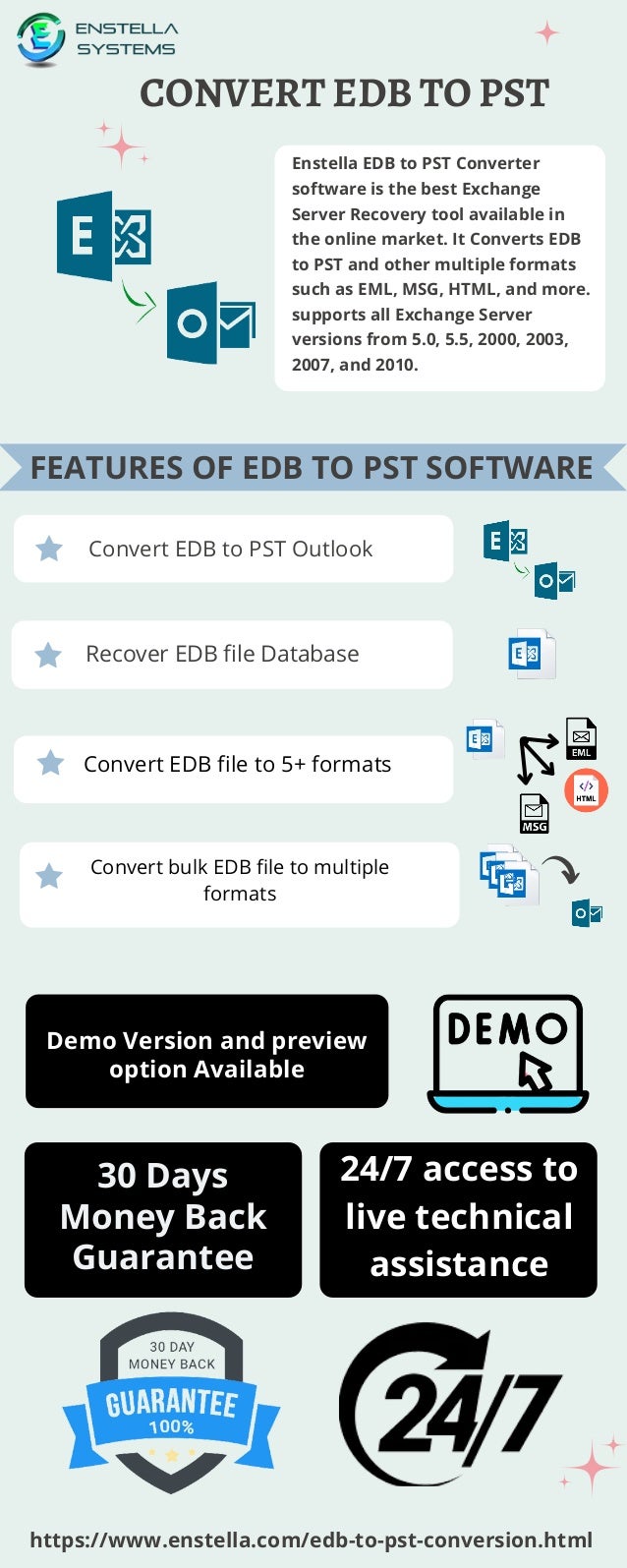 CONVERT EDB TO PST
Enstella EDB to PST Converter
software is the best Exchange
Server Recovery tool available in
the online market. It Converts EDB
to PST and other multiple formats
such as EML, MSG, HTML, and more.
supports all Exchange Server
versions from 5.0, 5.5, 2000, 2003,
2007, and 2010.
Convert EDB to PST Outlook
Recover EDB file Database
Demo Version and preview
option Available
24/7 access to
live technical
assistance
https://www.enstella.com/edb-to-pst-conversion.html
FEATURES OF EDB TO PST SOFTWARE
30 Days
Money Back
Guarantee
Convert EDB file to 5+ formats
Convert bulk EDB file to multiple
formats
.
 