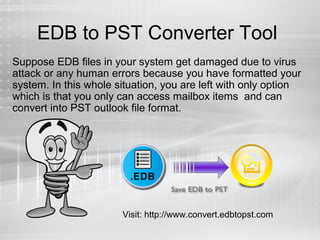 EDB to PST Converter Tool
Suppose EDB files in your system get damaged due to virus
attack or any human errors because you have formatted your
system. In this whole situation, you are left with only option
which is that you only can access mailbox items and can
convert into PST outlook file format.
Visit: http://www.convert.edbtopst.com
 