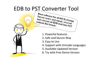 EDB to PST Converter Tool
1. Powerful features
2. Safe and Secure Way
3. Easy to Use
4. Support with Unicode Languages
5. Available Updated Version
6. Try with Free Demo Version
 