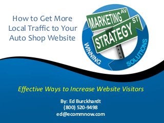 How to Get More 
Local Traffic to Your 
Auto Shop Website 
Effective Ways to Increase Website Visitors 
By: Ed Burckhardt 
(800) 520-9498 
ed@ecommnow.com 
 