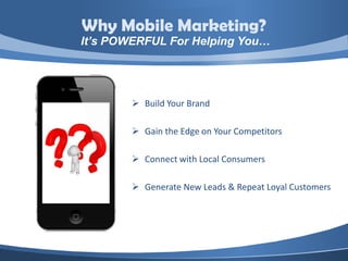 Why Mobile Marketing?
It’s POWERFUL For Helping You…




         Build Your Brand

         Gain the Edge on Your Competitors

         Connect with Local Consumers

         Generate New Leads & Repeat Loyal Customers
 