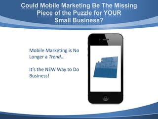 Could Mobile Marketing Be The Missing
     Piece of the Puzzle for YOUR
           Small Business?



  Mobile Marketing is No
  Longer a Trend…

  It’s the NEW Way to Do
  Business!
 