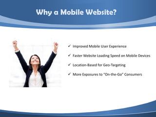 Why a Mobile Website?



         Improved Mobile User Experience

         Faster Website Loading Speed on Mobile Devices

         Location-Based for Geo-Targeting

         More Exposures to “On-the-Go” Consumers
 