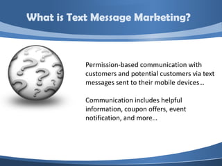 What is Text Message Marketing?



           Permission-based communication with
           customers and potential customers via text
           messages sent to their mobile devices…

           Communication includes helpful
           information, coupon offers, event
           notification, and more…
 