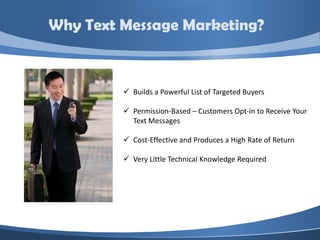 Why Text Message Marketing?



          Builds a Powerful List of Targeted Buyers

          Permission-Based – Customers Opt-in to Receive Your
           Text Messages

          Cost-Effective and Produces a High Rate of Return

          Very Little Technical Knowledge Required
 