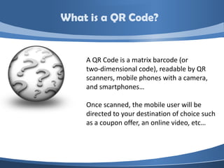 What is a QR Code?


    A QR Code is a matrix barcode (or
    two-dimensional code), readable by QR
    scanners, mobile phones with a camera,
    and smartphones…

    Once scanned, the mobile user will be
    directed to your destination of choice such
    as a coupon offer, an online video, etc…
 