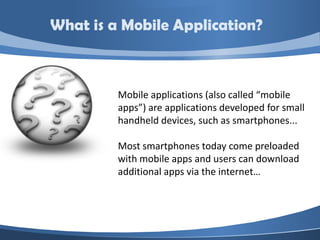 What is a Mobile Application?



         Mobile applications (also called “mobile
         apps”) are applications developed for small
         handheld devices, such as smartphones...

         Most smartphones today come preloaded
         with mobile apps and users can download
         additional apps via the internet…
 
