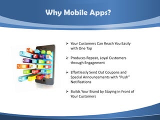 Why Mobile Apps?


     Your Customers Can Reach You Easily
      with One Tap

     Produces Repeat, Loyal Customers
      through Engagement

     Effortlessly Send Out Coupons and
      Special Announcements with “Push”
      Notifications

     Builds Your Brand by Staying in Front of
      Your Customers
 