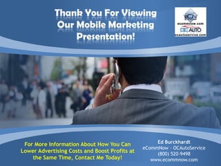 Thank You For Viewing
             Our Mobile Marketing
                 Presentation!




                                                    Ed Burckhardt
 For More Information About How You Can
                                               eCommNow - OCAutoService
Lower Advertising Costs and Boost Profits at        (800) 520-9498
    the Same Time, Contact Me Today!              www.ecommnow.com
 