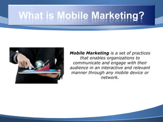 What is Mobile Marketing?


          Mobile Marketing is a set of practices
               that enables organizations to
           communicate and engage with their
          audience in an interactive and relevant
           manner through any mobile device or
                         network.
 