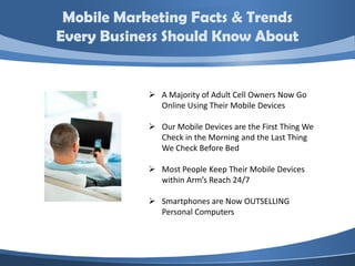 Mobile Marketing Facts & Trends
Every Business Should Know About


             A Majority of Adult Cell Owners Now Go
              Online Using Their Mobile Devices

             Our Mobile Devices are the First Thing We
              Check in the Morning and the Last Thing
              We Check Before Bed

             Most People Keep Their Mobile Devices
              within Arm’s Reach 24/7

             Smartphones are Now OUTSELLING
              Personal Computers
 