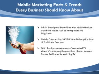 Mobile Marketing Facts & Trends
Every Business Should Know About


           Adults Now Spend More Time with Mobile Devices
            than Print Media Such as Newspapers and
            Magazines

           Mobile Coupons Get 10 TIMES the Redemption Rate
            of Traditional Coupons

           86% of cell phone owners are “connected TV
            viewers” – meaning they use their phones in some
            form or fashion while watching TV
 