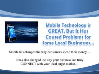 Mobile Technology is
                          GREAT, But It Has
                         Caused Problems for
                        Some Local Businesses…
Mobile has changed the way consumers spend their money…

    It has also changed the way your business can truly
        CONNECT with your local target market…
 