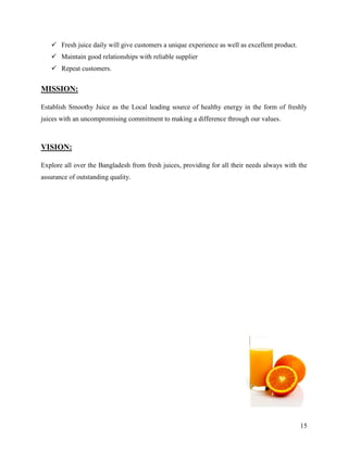  Fresh juice daily will give customers a unique experience as well as excellent product.
    Maintain good relationships with reliable supplier
    Repeat customers.


MISSION:

Establish Smoothy Juice as the Local leading source of healthy energy in the form of freshly
juices with an uncompromising commitment to making a difference through our values.



VISION:

Explore all over the Bangladesh from fresh juices, providing for all their needs always with the
assurance of outstanding quality.




                                                                                               15
 
