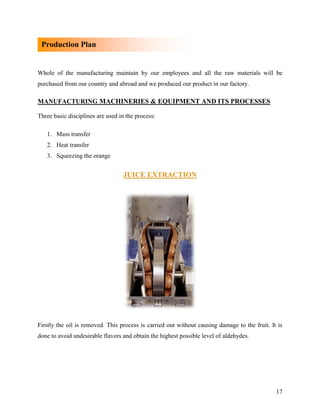 Production Plan


Whole of the manufacturing maintain by our employees and all the raw materials will be
purchased from our country and abroad and we produced our product in our factory.

MANUFACTURING MACHINERIES & EQUIPMENT AND ITS PROCESSES

Three basic disciplines are used in the process:

   1. Mass transfer
   2. Heat transfer
   3. Squeezing the orange


                                  JUICE EXTRACTION




Firstly the oil is removed. This process is carried out without causing damage to the fruit. It is
done to avoid undesirable flavors and obtain the highest possible level of aldehydes.




                                                                                               17
 