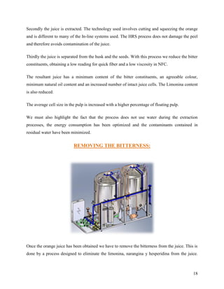 Secondly the juice is extracted. The technology used involves cutting and squeezing the orange
and is different to many of the In-line systems used. The HRS process does not damage the peel
and therefore avoids contamination of the juice.

Thirdly the juice is separated from the husk and the seeds. With this process we reduce the bitter
constituents, obtaining a low reading for quick fiber and a low viscosity in NFC.

The resultant juice has a minimum content of the bitter constituents, an agreeable colour,
minimum natural oil content and an increased number of intact juice cells. The Limonina content
is also reduced.

The average cell size in the pulp is increased with a higher percentage of floating pulp.

We must also highlight the fact that the process does not use water during the extraction
processes, the energy consumption has been optimized and the contaminants contained in
residual water have been minimized.


                           REMOVING THE BITTERNESS:




Once the orange juice has been obtained we have to remove the bitterness from the juice. This is
done by a process designed to eliminate the limonina, narangina y hesperidina from the juice.



                                                                                               18
 