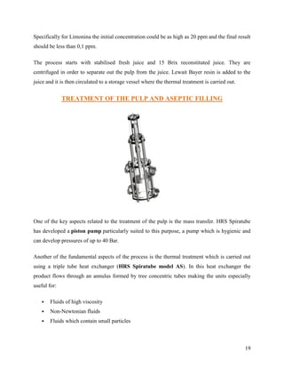 Specifically for Limonina the initial concentration could be as high as 20 ppm and the final result
should be less than 0,1 ppm.

The process starts with stabilised fresh juice and 15 Brix reconstituted juice. They are
centrifuged in order to separate out the pulp from the juice. Lewait Bayer resin is added to the
juice and it is then circulated to a storage vessel where the thermal treatment is carried out.


              TREATMENT OF THE PULP AND ASEPTIC FILLING




One of the key aspects related to the treatment of the pulp is the mass transfer. HRS Spiratube
has developed a piston pump particularly suited to this purpose, a pump which is hygienic and
can develop pressures of up to 40 Bar.

Another of the fundamental aspects of the process is the thermal treatment which is carried out
using a triple tube heat exchanger (HRS Spiratube model AS). In this heat exchanger the
product flows through an annulus formed by tree concentric tubes making the units especially
useful for:

      Fluids of high viscosity
      Non-Newtonian fluids
      Fluids which contain small particles



                                                                                                  19
 