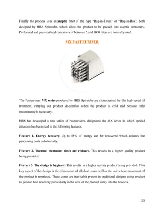 Finally the process uses an aseptic filler of the type “Bag-in-Drum” or “Bag-in-Box”, both
designed by HRS Spiratube, which allow the product to be packed into aseptic containers.
Preformed and pre-sterilised containers of between 5 and 1000 liters are normally used.


                                     MX PASTEURISER




The Pasteurisers MX series produced by HRS Spiratube are characterised by the high speed of
treatment, carrying out product de-aeration when the product is cold and because little
maintenance is necessary.

HRS has developed a new series of Pasteurisers, designated the MX series in which special
attention has been paid to the following features:

Feature 1. Energy recovery. Up to 85% of energy can be recovered which reduces the
processing costs substantially.

Feature 2. Thermal treatment times are reduced. This results in a higher quality product
being provided.

Feature 3. The design is hygienic. This results in a higher quality product being provided. This
key aspect of the design is the elimination of all dead zones within the unit where movement of
the product is restricted. These zones are inevitable present in traditional designs using product
to product heat recovery particularly in the area of the product entry into the headers.




                                                                                               20
 