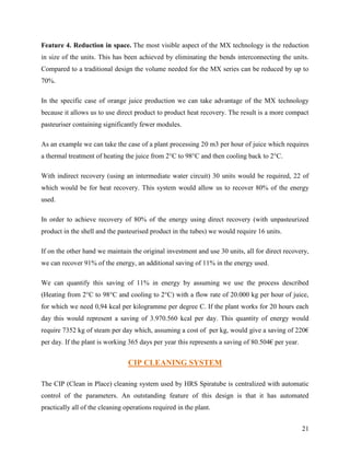 Feature 4. Reduction in space. The most visible aspect of the MX technology is the reduction
in size of the units. This has been achieved by eliminating the bends interconnecting the units.
Compared to a traditional design the volume needed for the MX series can be reduced by up to
70%.

In the specific case of orange juice production we can take advantage of the MX technology
because it allows us to use direct product to product heat recovery. The result is a more compact
pasteuriser containing significantly fewer modules.

As an example we can take the case of a plant processing 20 m3 per hour of juice which requires
a thermal treatment of heating the juice from 2°C to 98°C and then cooling back to 2°C.

With indirect recovery (using an intermediate water circuit) 30 units would be required, 22 of
which would be for heat recovery. This system would allow us to recover 80% of the energy
used.

In order to achieve recovery of 80% of the energy using direct recovery (with unpasteurized
product in the shell and the pasteurised product in the tubes) we would require 16 units.

If on the other hand we maintain the original investment and use 30 units, all for direct recovery,
we can recover 91% of the energy, an additional saving of 11% in the energy used.

We can quantify this saving of 11% in energy by assuming we use the process described
(Heating from 2°C to 98°C and cooling to 2°C) with a flow rate of 20.000 kg per hour of juice,
for which we need 0,94 kcal per kilogramme per degree C. If the plant works for 20 hours each
day this would represent a saving of 3.970.560 kcal per day. This quantity of energy would
require 7352 kg of steam per day which, assuming a cost of per kg, would give a saving of 220€
per day. If the plant is working 365 days per year this represents a saving of 80.504€ per year.


                                 CIP CLEANING SYSTEM

The CIP (Clean in Place) cleaning system used by HRS Spiratube is centralized with automatic
control of the parameters. An outstanding feature of this design is that it has automated
practically all of the cleaning operations required in the plant.


                                                                                                   21
 