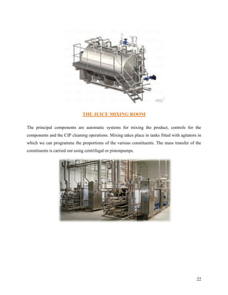 THE JUICE MIXING ROOM

The principal components are automatic systems for mixing the product, controls for the
components and the CIP cleaning operations. Mixing takes place in tanks fitted with agitators in
which we can programme the proportions of the various constituents. The mass transfer of the
constituents is carried out using centrifugal or pistonpumps.




                                                                                             22
 